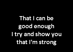 That I can be

good enough
I try and show you
that I'm strong