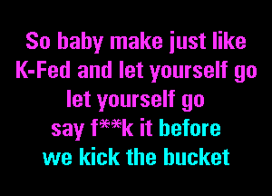So baby make iust like
K-Fed and let yourself go
let yourself go
say femk it before
we kick the bucket