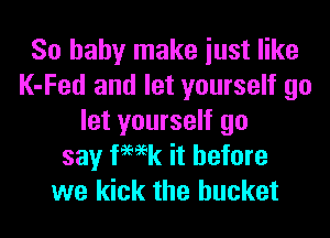 So baby make iust like
K-Fed and let yourself go
let yourself go
say femk it before
we kick the bucket