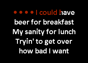 0 0 0 0 I could have
beer for breakfast

My sanity for lunch
Tryin' to get over
how bad I want