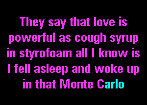 They say that love is
powerful as cough syrup
in styrofoam all I know is
I fell asleep and woke up

in that Monte Carlo