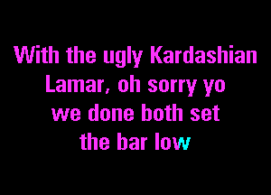 With the ugly Kardashian
Lamar, oh sorry ya

we done both set
the bar low