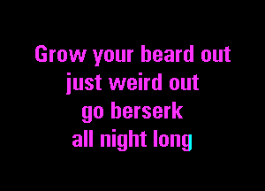 Grow your heard out
iust weird out

go berserk
all night long