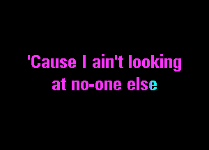 'Cause I ain't looking

at no-one else