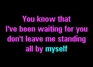 You know that
I've been waiting for you

don't leave me standing
all by myself