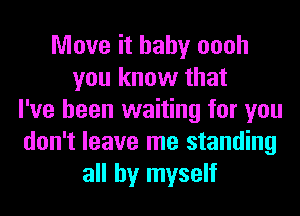 Move it baby oooh
you know that
I've been waiting for you
don't leave me standing
all by myself