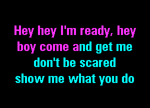 Hey hey I'm ready, hey
boy come and get me

don't be scared
show me what you do