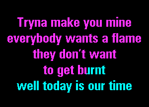 Tryna make you mine
everybody wants a flame
they don't want
to get burnt
well today is our time