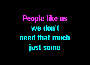 People like us
we don't

need that much
just some