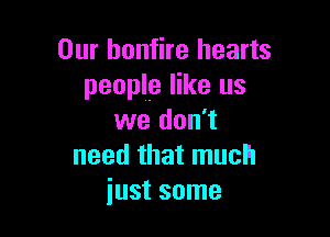 Our bonfire hearts
people like us

we don't
need that much
just some