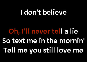 I don't believe

0h, I'll never tell a lie
So text me in the mornin'
Tell me you still love me