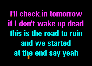 I'll checkin tomorrow
if I don't wake up dead
this is the road to ruin
and we started
at time end say yeah