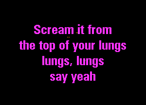 Scream it from
the top of your lungs

lungs. lungs
say yeah