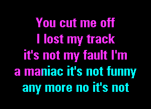 You cut me off
I lost my track
it's not my fault I'm
a maniac it's not funny
any more no it's not