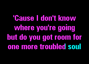 'Cause I don't know
where you're going
but do you got room for
one more troubled soul