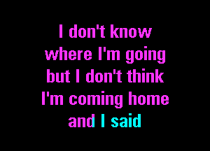 I don't know
where I'm going

but I don't think
I'm coming home
and I said