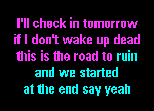 I'll check in tomorrow
if I don't wake up dead
this is the road to ruin
and we started
at the end say yeah