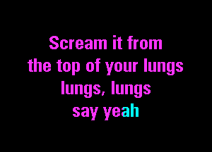 Scream it from
the top of your lungs

lungs. lungs
say yeah