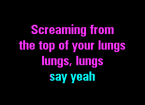 Screaming from
the top of your lungs

lungs. lungs
say yeah