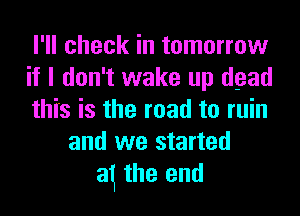 I'll check in tomorrow
if I don't wake up dead
this is the road to ruin
and we started
at the end