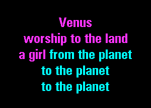 Venus
worship to the land

a girl from the planet
to the planet
to the planet