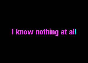 I know nothing at all