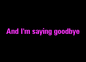 And I'm saying goodbye