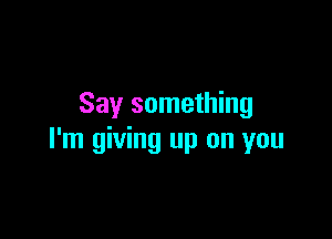 Say something

I'm giving up on you