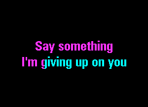 Say something

I'm giving up on you