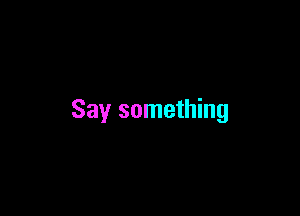 Say something