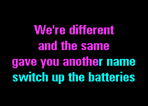 We're different
and the same
gave you another name
switch up the batteries