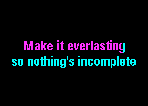Make it everlasting

so nothing's incomplete