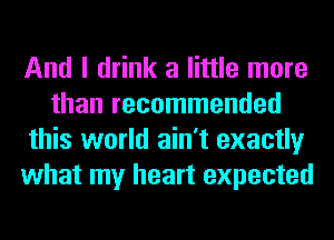 And I drink a little more
than recommended
this world ain't exactly
what my heart expected