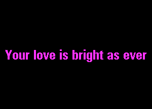Your love is bright as ever