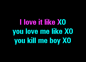 I love it like X0

you love me like X0
you kill me boy X0