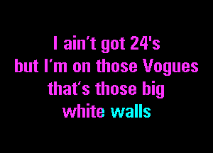 I ain't got 24's
but I'm on those Vogues

that's those big
white walls