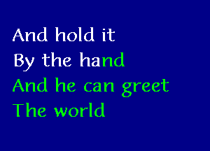 And hold it
By the hand

And he can greet
The world