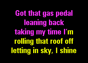 Got that gas pedal
leaning back
taking my time I'm
rolling that roof off

letting in sky, I shine I