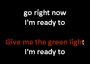 go right now
I'm ready to

Give me the green light
I'm ready to