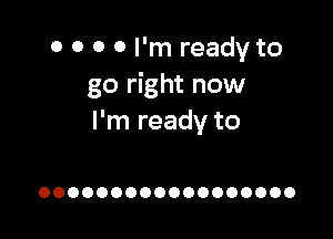 0 0 0 0 I'm ready to
go right now

I'm ready to

OOOOOOOOOOOOOOOOOO