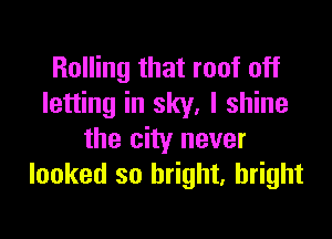Rolling that roof off
letting in sky, I shine

the city never
looked so bright, bright