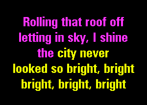 Rolling that roof off
letting in sky, I shine
the city never
looked so bright, bright
bright, bright, bright