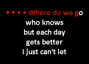 0 O 0 0 Where do we go
who knows

but each day
gets better
I just can't let