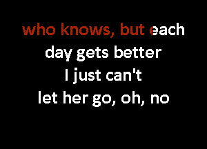 who knows, but each
day gets better

I just can't
let her go, oh, no