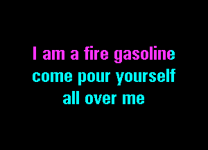 I am a fire gasoline

come pour yourself
all over me