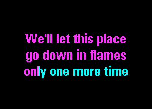 We'll let this place
go down in flames

only one more time