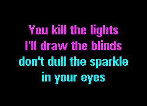 You kill the lights
I'll draw the blinds

don't dull the sparkle
in your eyes