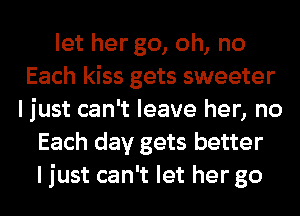 let her go, oh, no
Each kiss gets sweeter
I just can't leave her, no
Each day gets better
I just can't let her go