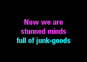 Now we are

stunned minds
full of iunk-goods
