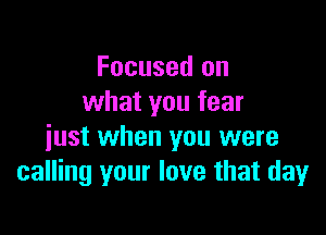 Focused on
what you fear

just when you were
calling your love that day